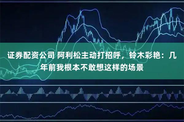 证券配资公司 阿利松主动打招呼，铃木彩艳：几年前我根本不敢想这样的场景