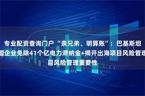 专业配资查询门户 “亲兄弟、明算账”：巴基斯坦要求中国企业免除41个亿电力滞纳金+揭开出海项目风险管理重要性