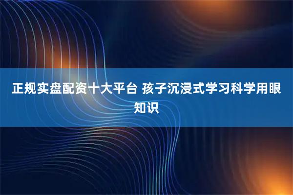 正规实盘配资十大平台 孩子沉浸式学习科学用眼知识